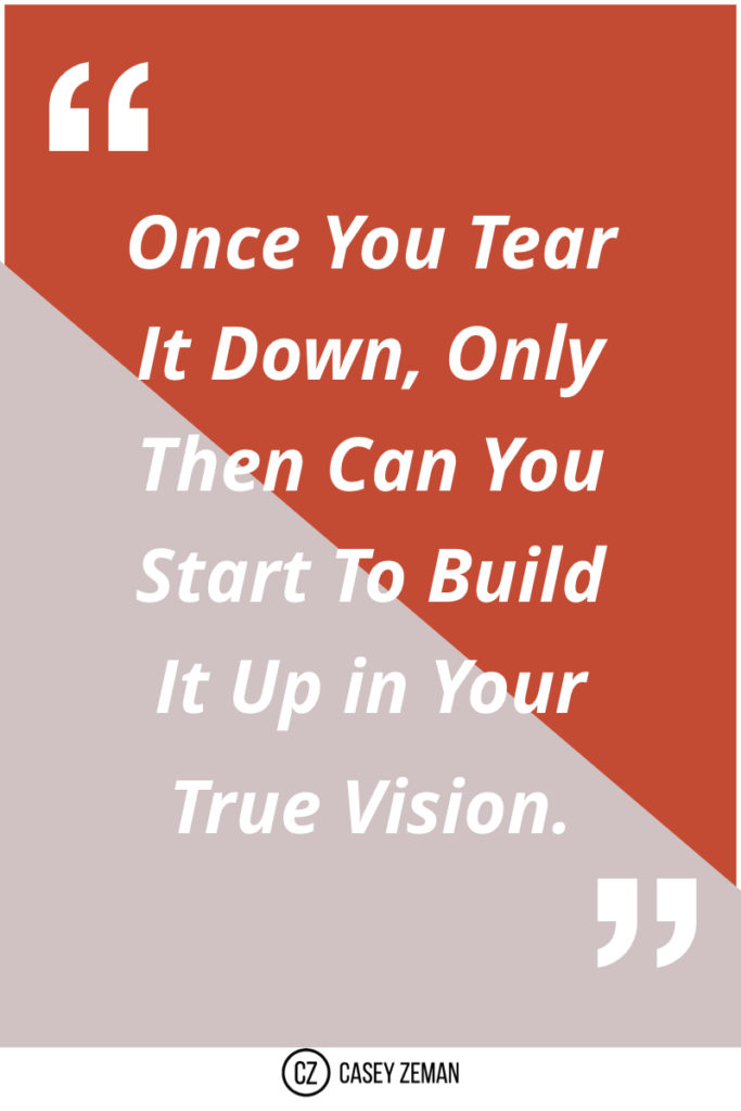 Once you tear it down, only then can you start to build it up in your true vision..001